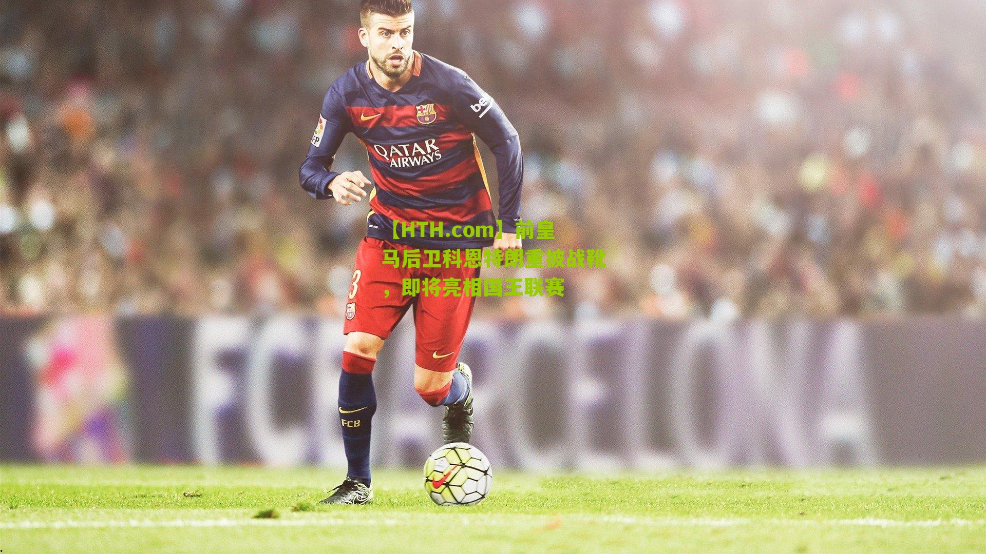 【HTH.com】前皇马后卫科恩特朗重披战靴，即将亮相国王联赛